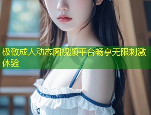 极致成人动态图视频平台畅享无限刺激体验