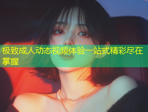 极致成人动态视频体验一站式精彩尽在掌握