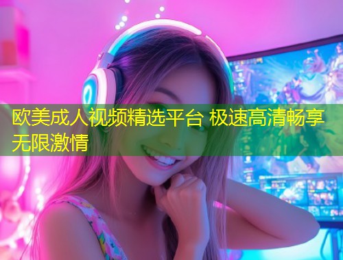 欧美成人视频精选平台 极速高清畅享无限激情