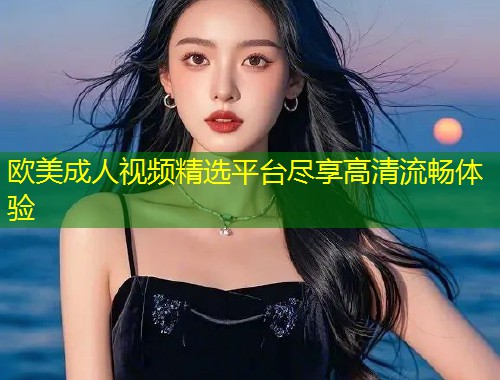 欧美成人视频精选平台尽享高清流畅体验