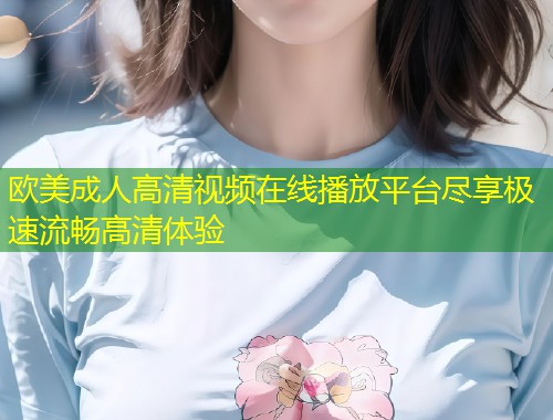 欧美成人高清视频在线播放平台尽享极速流畅高清体验