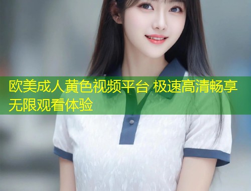 欧美成人黄色视频平台 极速高清畅享无限观看体验
