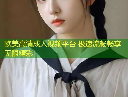 欧美高清成人视频平台 极速流畅畅享无限精彩