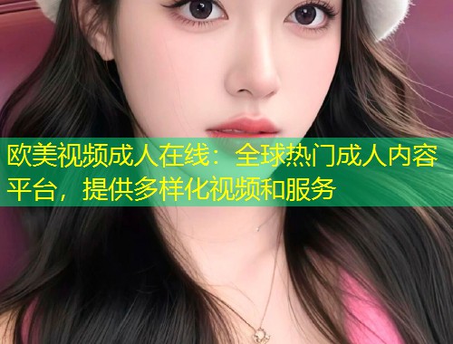 欧美视频成人在线：全球热门成人内容平台，提供多样化视频和服务