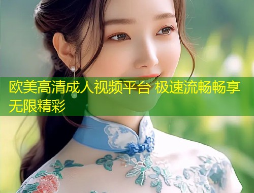 欧美高清成人视频平台 极速流畅畅享无限精彩