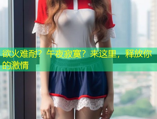欲火难耐？午夜寂寞？来这里，释放你的激情