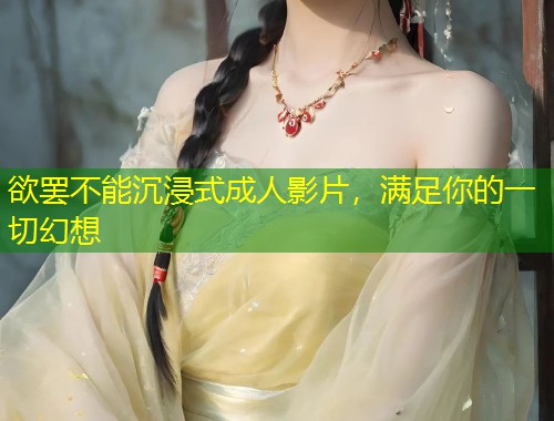 欲罢不能沉浸式成人影片，满足你的一切幻想