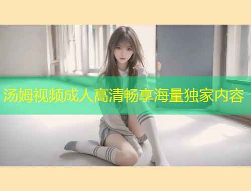 汤姆视频成人高清畅享海量独家内容