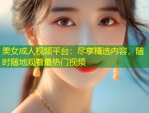 美女成人视频平台：尽享精选内容，随时随地观看最热门视频