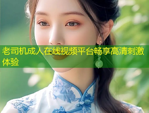 老司机成人在线视频平台畅享高清刺激体验