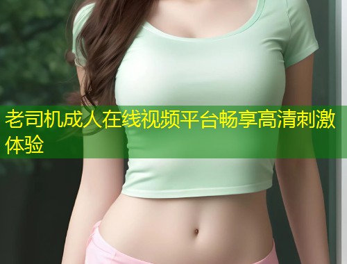 老司机成人在线视频平台畅享高清刺激体验