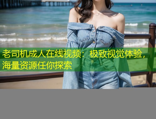老司机成人在线视频：极致视觉体验，海量资源任你探索