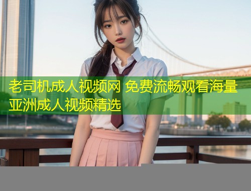 老司机成人视频网 免费流畅观看海量亚洲成人视频精选