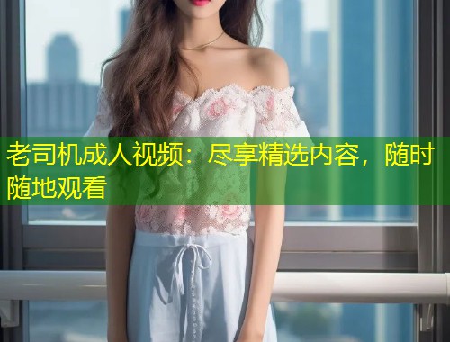 老司机成人视频：尽享精选内容，随时随地观看