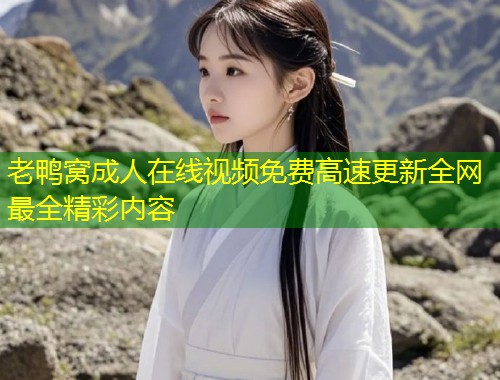 老鸭窝成人在线视频免费高速更新全网最全精彩内容