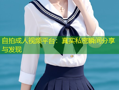 自拍成人视频平台：真实私密瞬间分享与发现