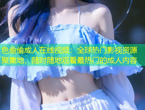 色偷偷成人在线视频：全球热门影视资源聚集地，随时随地观看最热门的成人内容