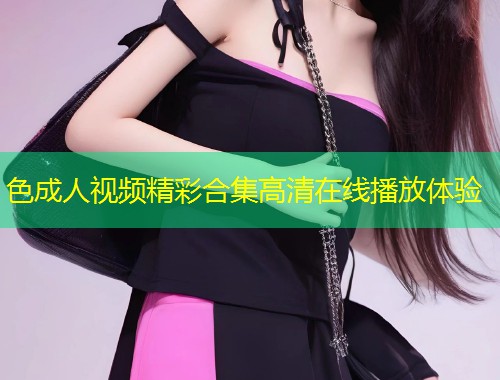 色成人视频精彩合集高清在线播放体验