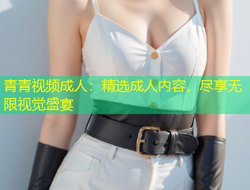 青青视频成人：精选成人内容，尽享无限视觉盛宴