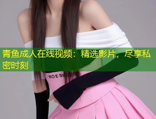 青鱼成人在线视频：精选影片，尽享私密时刻