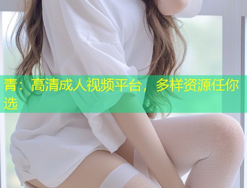 青：高清成人视频平台，多样资源任你选