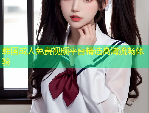 韩国成人免费视频平台精选高清流畅体验