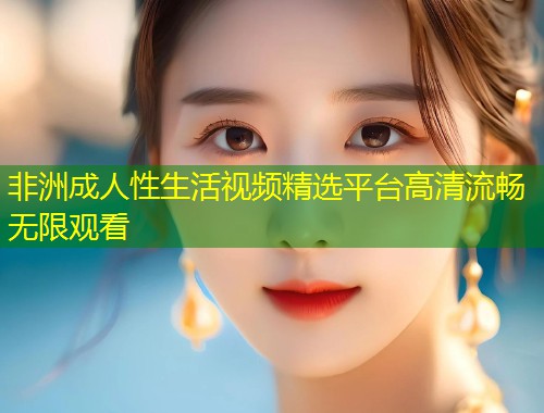 非洲成人性生活视频精选平台高清流畅无限观看