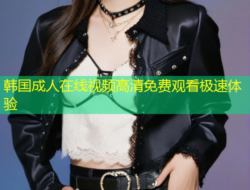 韩国成人在线视频高清免费观看极速体验
