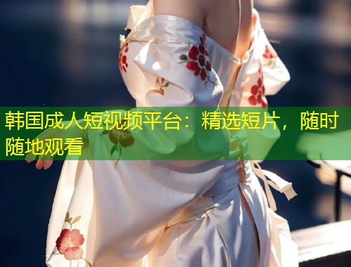 韩国成人短视频平台：精选短片，随时随地观看