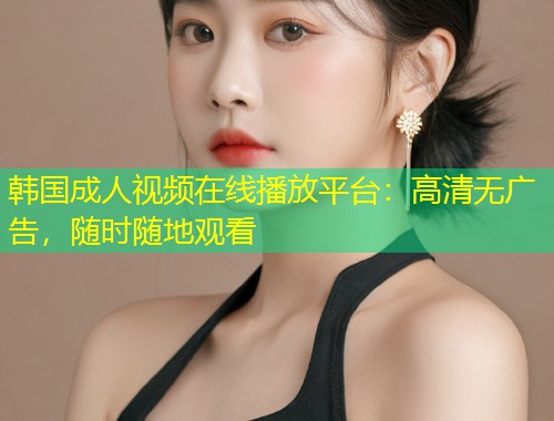 韩国成人视频在线播放平台：高清无广告，随时随地观看