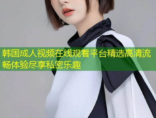 韩国成人视频在线观看平台精选高清流畅体验尽享私密乐趣