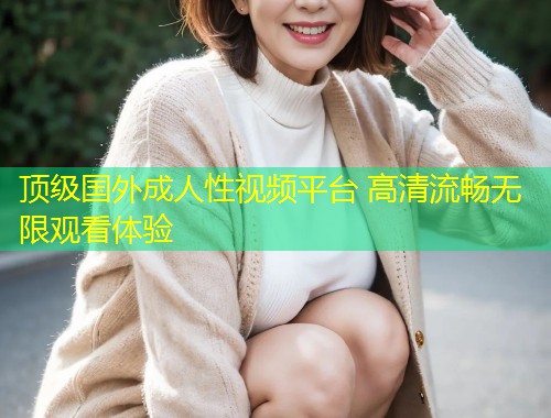 顶级国外成人性视频平台 高清流畅无限观看体验