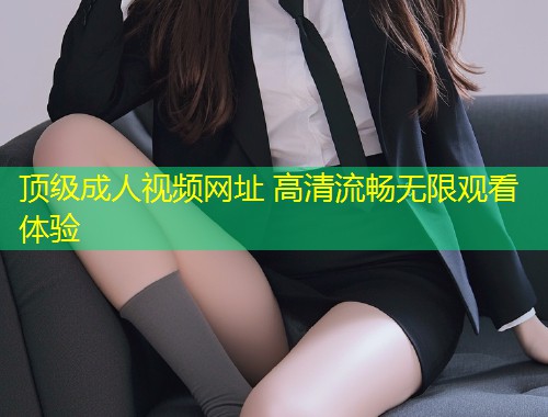 顶级成人视频网址 高清流畅无限观看体验