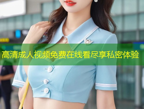 高清成人视频免费在线看尽享私密体验