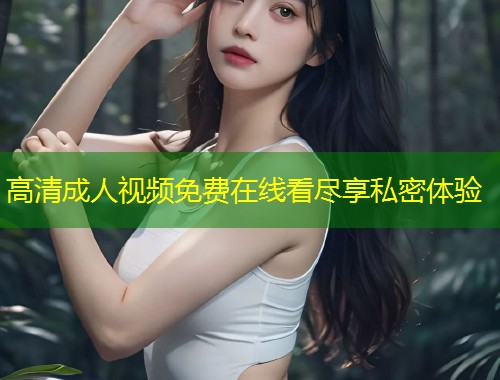 高清成人视频免费在线看尽享私密体验
