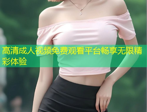 高清成人视频免费观看平台畅享无限精彩体验