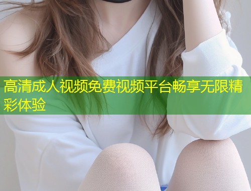 高清成人视频免费视频平台畅享无限精彩体验