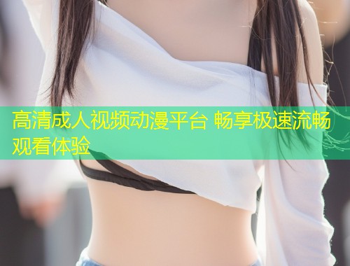 高清成人视频动漫平台 畅享极速流畅观看体验