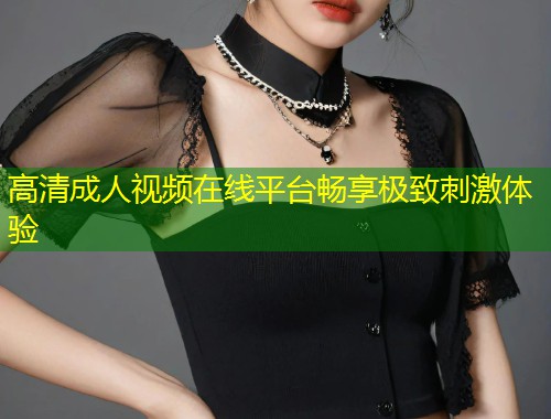 高清成人视频在线平台畅享极致刺激体验