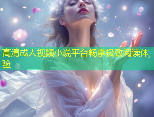 高清成人视频小说平台畅享极致阅读体验