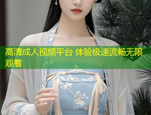 高清成人视频平台 体验极速流畅无限观看