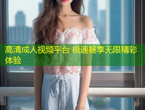 高清成人视频平台 极速畅享无限精彩体验