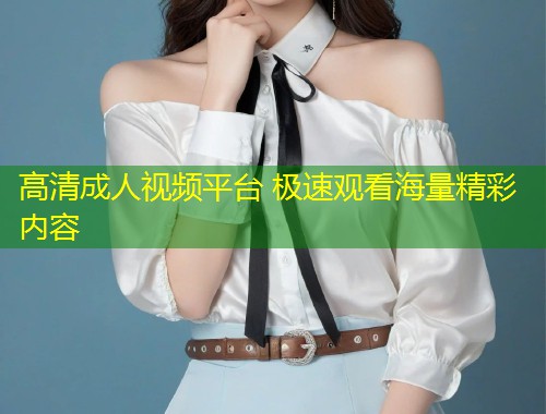 高清成人视频平台 极速观看海量精彩内容