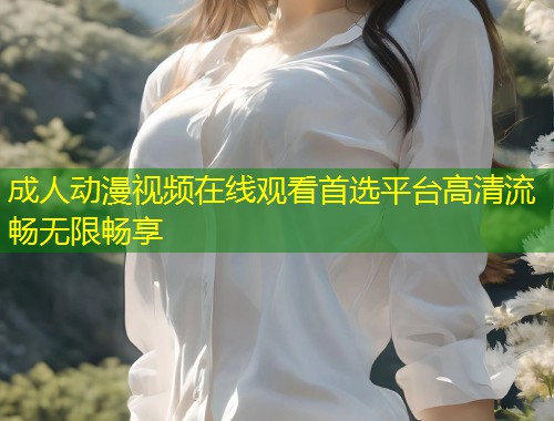 成人动漫视频在线观看首选平台高清流畅无限畅享