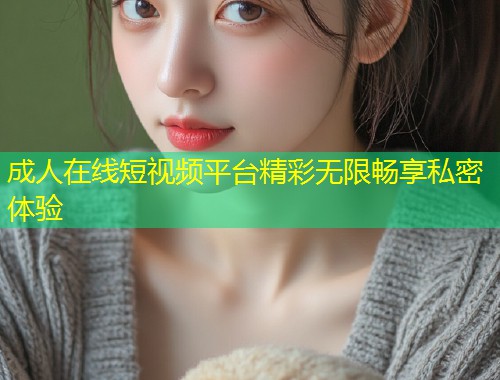 成人在线短视频平台精彩无限畅享私密体验