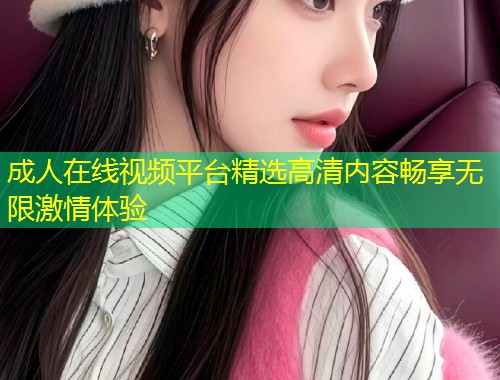 成人在线视频平台精选高清内容畅享无限激情体验