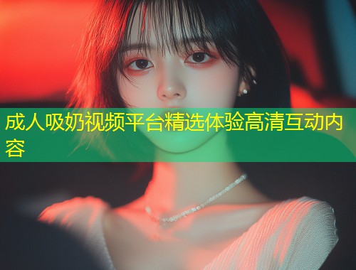 成人吸奶视频平台精选体验高清互动内容