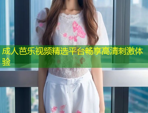 成人芭乐视频精选平台畅享高清刺激体验