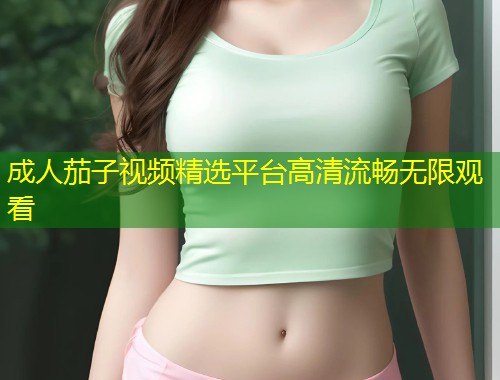 成人茄子视频精选平台高清流畅无限观看