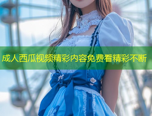 成人西瓜视频精彩内容免费看精彩不断